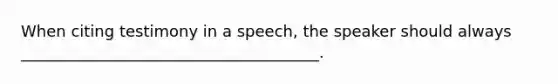 When citing testimony in a speech, the speaker should always ______________________________________.