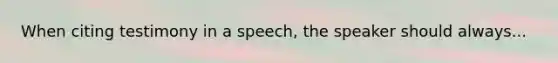 When citing testimony in a speech, the speaker should always...