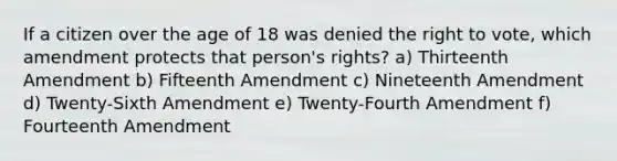 If a citizen over the age of 18 was denied the right to vote, which amendment protects that person's rights? a) Thirteenth Amendment b) Fifteenth Amendment c) Nineteenth Amendment d) Twenty-Sixth Amendment e) Twenty-Fourth Amendment f) Fourteenth Amendment