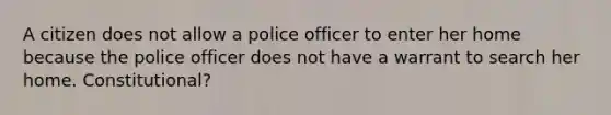 A citizen does not allow a police officer to enter her home because the police officer does not have a warrant to search her home. Constitutional?