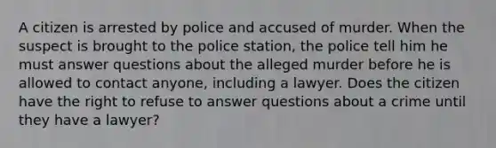 A citizen is arrested by police and accused of murder. When the suspect is brought to the police station, the police tell him he must answer questions about the alleged murder before he is allowed to contact anyone, including a lawyer. Does the citizen have the right to refuse to answer questions about a crime until they have a lawyer?