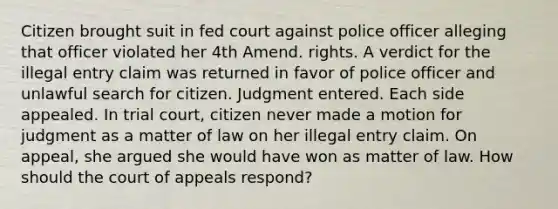 Citizen brought suit in fed court against police officer alleging that officer violated her 4th Amend. rights. A verdict for the illegal entry claim was returned in favor of police officer and unlawful search for citizen. Judgment entered. Each side appealed. In trial court, citizen never made a motion for judgment as a matter of law on her illegal entry claim. On appeal, she argued she would have won as matter of law. How should the court of appeals respond?