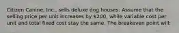 Citizen Canine, Inc., sells deluxe dog houses: Assume that the selling price per unit increases by 200, while variable cost per unit and total fixed cost stay the same. The breakeven point will: