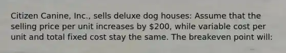 Citizen Canine, Inc., sells deluxe dog houses: Assume that the selling price per unit increases by 200, while variable cost per unit and total fixed cost stay the same. The breakeven point will: