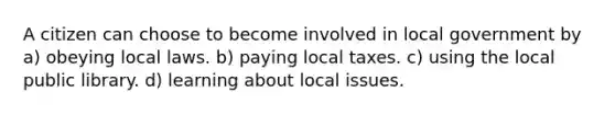 A citizen can choose to become involved in local government by a) obeying local laws. b) paying local taxes. c) using the local public library. d) learning about local issues.