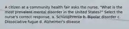 A citizen at a community health fair asks the nurse, "What is the most prevalent mental disorder in the United States?" Select the nurse's correct response. a. Schizophrenia b. Bipolar disorder c. Dissociative fugue d. Alzheimer's disease