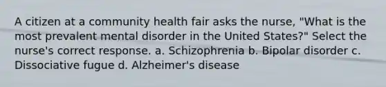 A citizen at a community health fair asks the nurse, "What is the most prevalent mental disorder in the United States?" Select the nurse's correct response. a. Schizophrenia b. Bipolar disorder c. Dissociative fugue d. Alzheimer's disease