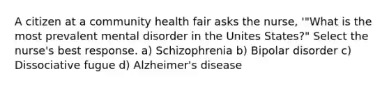 A citizen at a community health fair asks the nurse, '"What is the most prevalent mental disorder in the Unites States?" Select the nurse's best response. a) Schizophrenia b) Bipolar disorder c) Dissociative fugue d) Alzheimer's disease