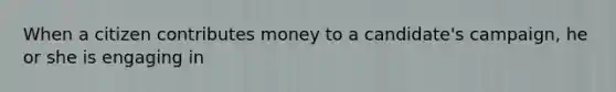 When a citizen contributes money to a candidate's campaign, he or she is engaging in