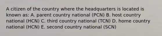 A citizen of the country where the headquarters is located is known as: A. parent country national (PCN) B. host country national (HCN) C. third country national (TCN) D. home country national (HCN) E. second country national (SCN)