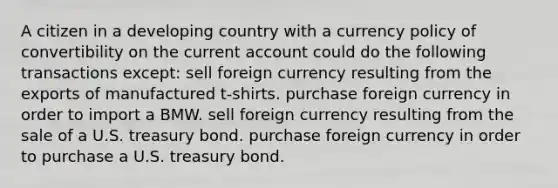 A citizen in a developing country with a currency policy of convertibility on the current account could do the following transactions except: sell foreign currency resulting from the exports of manufactured t-shirts. purchase foreign currency in order to import a BMW. sell foreign currency resulting from the sale of a U.S. treasury bond. purchase foreign currency in order to purchase a U.S. treasury bond.