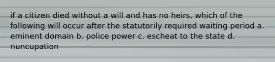 if a citizen died without a will and has no heirs, which of the following will occur after the statutorily required waiting period a. eminent domain b. police power c. escheat to the state d. nuncupation