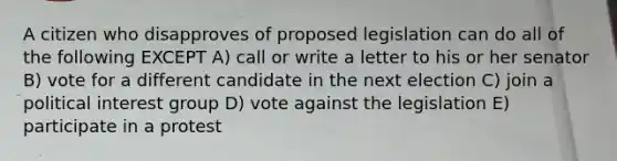 A citizen who disapproves of proposed legislation can do all of the following EXCEPT A) call or write a letter to his or her senator B) vote for a different candidate in the next election C) join a political interest group D) vote against the legislation E) participate in a protest