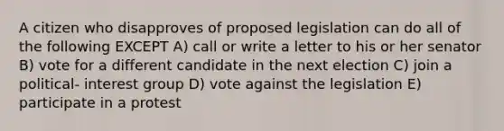 A citizen who disapproves of proposed legislation can do all of the following EXCEPT A) call or write a letter to his or her senator B) vote for a different candidate in the next election C) join a political- interest group D) vote against the legislation E) participate in a protest