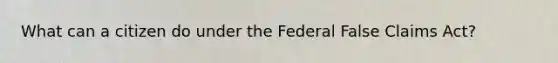 What can a citizen do under the Federal False Claims Act?