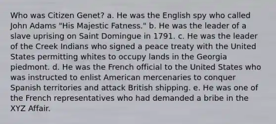 Who was Citizen Genet? a. He was the English spy who called John Adams "His Majestic Fatness." b. He was the leader of a slave uprising on Saint Domingue in 1791. c. He was the leader of the Creek Indians who signed a peace treaty with the United States permitting whites to occupy lands in the Georgia piedmont. d. He was the French official to the United States who was instructed to enlist American mercenaries to conquer Spanish territories and attack British shipping. e. He was one of the French representatives who had demanded a bribe in the XYZ Affair.