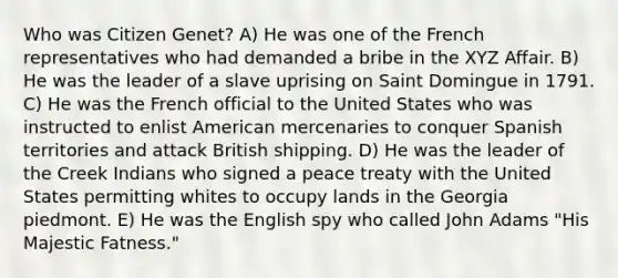 Who was Citizen Genet? A) He was one of the French representatives who had demanded a bribe in the XYZ Affair. B) He was the leader of a slave uprising on Saint Domingue in 1791. C) He was the French official to the United States who was instructed to enlist American mercenaries to conquer Spanish territories and attack British shipping. D) He was the leader of the Creek Indians who signed a peace treaty with the United States permitting whites to occupy lands in the Georgia piedmont. E) He was the English spy who called John Adams "His Majestic Fatness."