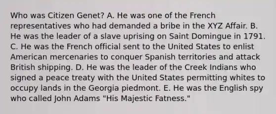 Who was Citizen Genet? A. He was one of the French representatives who had demanded a bribe in the XYZ Affair. B. He was the leader of a slave uprising on Saint Domingue in 1791. C. He was the French official sent to the United States to enlist American mercenaries to conquer Spanish territories and attack British shipping. D. He was the leader of the Creek Indians who signed a peace treaty with the United States permitting whites to occupy lands in the Georgia piedmont. E. He was the English spy who called John Adams "His Majestic Fatness."