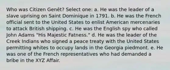 Who was Citizen Genêt? Select one: a. He was the leader of a slave uprising on Saint Dominique in 1791. b. He was the French official sent to the United States to enlist American mercenaries to attack British shipping. c. He was the English spy who called John Adams "His Majestic Fatness." d. He was the leader of the Creek Indians who signed a peace treaty with the United States permitting whites to occupy lands in the Georgia piedmont. e. He was one of the French representatives who had demanded a bribe in the XYZ Affair.