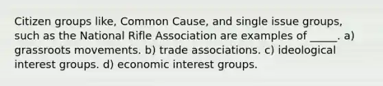 Citizen groups like, Common Cause, and single issue groups, such as the National Rifle Association are examples of _____. a) grassroots movements. b) trade associations. c) ideological interest groups. d) economic interest groups.