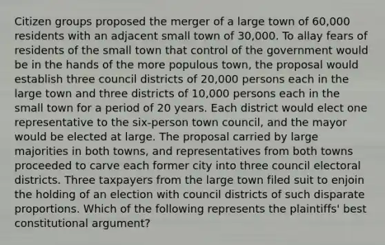 Citizen groups proposed the merger of a large town of 60,000 residents with an adjacent small town of 30,000. To allay fears of residents of the small town that control of the government would be in the hands of the more populous town, the proposal would establish three council districts of 20,000 persons each in the large town and three districts of 10,000 persons each in the small town for a period of 20 years. Each district would elect one representative to the six-person town council, and the mayor would be elected at large. The proposal carried by large majorities in both towns, and representatives from both towns proceeded to carve each former city into three council electoral districts. Three taxpayers from the large town filed suit to enjoin the holding of an election with council districts of such disparate proportions. Which of the following represents the plaintiffs' best constitutional argument?