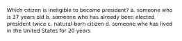 Which citizen is ineligible to become president? a. someone who is 37 years old b. someone who has already been elected president twice c. natural-born citizen d. someone who has lived in the United States for 20 years