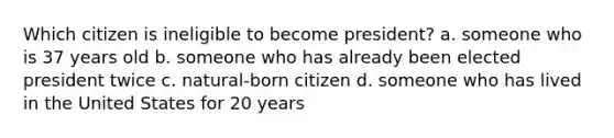 Which citizen is ineligible to become president? a. someone who is 37 years old b. someone who has already been elected president twice c. natural-born citizen d. someone who has lived in the United States for 20 years