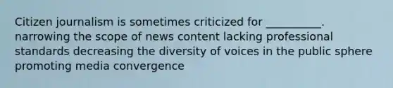 Citizen journalism is sometimes criticized for __________. narrowing the scope of news content lacking professional standards decreasing the diversity of voices in the public sphere promoting media convergence