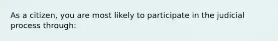 As a citizen, you are most likely to participate in the judicial process through: