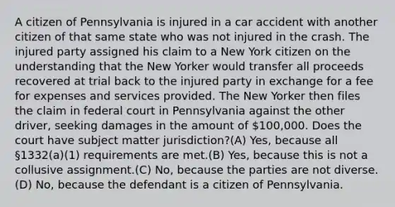 A citizen of Pennsylvania is injured in a car accident with another citizen of that same state who was not injured in the crash. The injured party assigned his claim to a New York citizen on the understanding that the New Yorker would transfer all proceeds recovered at trial back to the injured party in exchange for a fee for expenses and services provided. The New Yorker then files the claim in federal court in Pennsylvania against the other driver, seeking damages in the amount of 100,000. Does the court have subject matter jurisdiction?(A) Yes, because all §1332(a)(1) requirements are met.(B) Yes, because this is not a collusive assignment.(C) No, because the parties are not diverse.(D) No, because the defendant is a citizen of Pennsylvania.