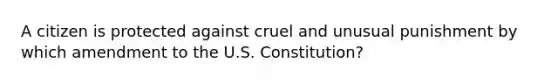 A citizen is protected against cruel and unusual punishment by which amendment to the U.S. Constitution?