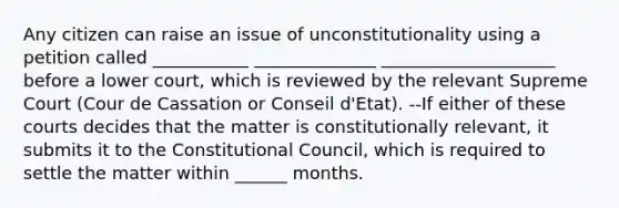 Any citizen can raise an issue of unconstitutionality using a petition called ___________ ______________ ____________________ before a lower court, which is reviewed by the relevant Supreme Court (Cour de Cassation or Conseil d'Etat). --If either of these courts decides that the matter is constitutionally relevant, it submits it to the Constitutional Council, which is required to settle the matter within ______ months.