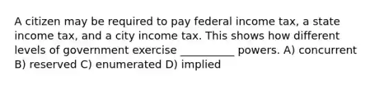 A citizen may be required to pay federal income tax, a state income tax, and a city income tax. This shows how different levels of government exercise __________ powers. A) concurrent B) reserved C) enumerated D) implied