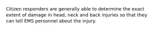 Citizen responders are generally able to determine the exact extent of damage in head, neck and back injuries so that they can tell EMS personnel about the injury.