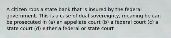 A citizen robs a state bank that is insured by the federal government. This is a case of dual sovereignty, meaning he can be prosecuted in (a) an appellate court (b) a federal court (c) a state court (d) either a federal or state court