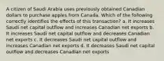 A citizen of Saudi Arabia uses previously obtained Canadian dollars to purchase apples from Canada. Which of the following correctly identifies the effects of this transaction? a. It increases Saudi net capital outflow and increases Canadian net exports b. It increases Saudi net capital outflow and decreases Canadian net exports c. It decreases Saudi net capital outflow and increases Canadian net exports d. It decreases Saudi net capital outflow and decreases Canadian net exports