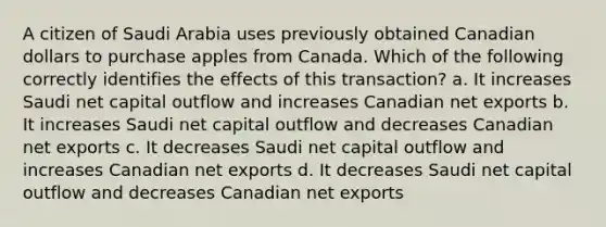 A citizen of Saudi Arabia uses previously obtained Canadian dollars to purchase apples from Canada. Which of the following correctly identifies the effects of this transaction? a. It increases Saudi net capital outflow and increases Canadian net exports b. It increases Saudi net capital outflow and decreases Canadian net exports c. It decreases Saudi net capital outflow and increases Canadian net exports d. It decreases Saudi net capital outflow and decreases Canadian net exports