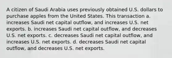 A citizen of Saudi Arabia uses previously obtained U.S. dollars to purchase apples from the United States. This transaction a. increases Saudi net capital outflow, and increases U.S. net exports. b. increases Saudi net capital outflow, and decreases U.S. net exports. c. decreases Saudi net capital outflow, and increases U.S. net exports. d. decreases Saudi net capital outflow, and decreases U.S. net exports.