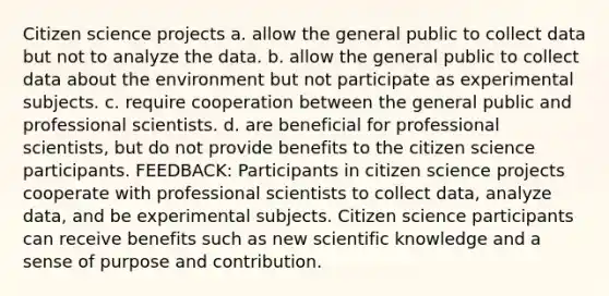 Citizen science projects a. allow the general public to collect data but not to analyze the data. b. allow the general public to collect data about the environment but not participate as experimental subjects. c. require cooperation between the general public and professional scientists. d. are beneficial for professional scientists, but do not provide benefits to the citizen science participants. FEEDBACK: Participants in citizen science projects cooperate with professional scientists to collect data, analyze data, and be experimental subjects. Citizen science participants can receive benefits such as new scientific knowledge and a sense of purpose and contribution.