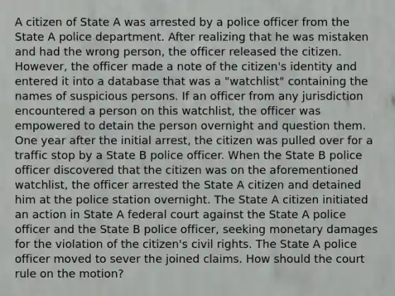 A citizen of State A was arrested by a police officer from the State A police department. After realizing that he was mistaken and had the wrong person, the officer released the citizen. However, the officer made a note of the citizen's identity and entered it into a database that was a "watchlist" containing the names of suspicious persons. If an officer from any jurisdiction encountered a person on this watchlist, the officer was empowered to detain the person overnight and question them. One year after the initial arrest, the citizen was pulled over for a traffic stop by a State B police officer. When the State B police officer discovered that the citizen was on the aforementioned watchlist, the officer arrested the State A citizen and detained him at the police station overnight. The State A citizen initiated an action in State A federal court against the State A police officer and the State B police officer, seeking monetary damages for the violation of the citizen's civil rights. The State A police officer moved to sever the joined claims. How should the court rule on the motion?