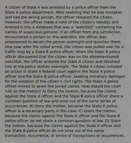 A citizen of State A was arrested by a police officer from the State A police department. After realizing that he was mistaken and had the wrong person, the officer released the citizen. However, the officer made a note of the citizen's identity and entered it into a database that was a "watchlist" containing the names of suspicious persons. If an officer from any jurisdiction encountered a person on this watchlist, the officer was empowered to detain the person overnight and question them. One year after the initial arrest, the citizen was pulled over for a traffic stop by a State B police officer. When the State B police officer discovered that the citizen was on the aforementioned watchlist, the officer arrested the State A citizen and detained him at the police station overnight. The State A citizen initiated an action in State A federal court against the State A police officer and the State B police officer, seeking monetary damages for the violation of the citizen's civil rights. The State A police officer moved to sever the joined claims. How should the court rule on the motion? A) Deny the motion, because the claims against the State A officer and the State B police officer share a common question of law and arise out of the same series of occurrences. B) Deny the motion, because the State A police officer is a necessary party in the case. C) Grant the motion, because the claims against the State A officer and the State B police officer do not share a common question of law. D) Grant the motion, because the claims against the State A officer and the State B police officer do not arise out of the same transaction, occurrence, or series of transactions or occurrences.