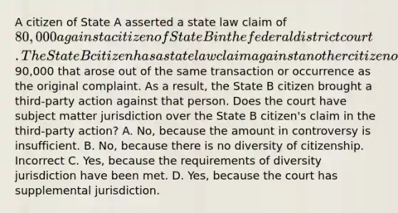 A citizen of State A asserted a state law claim of 80,000 against a citizen of State B in the federal district court. The State B citizen has a state law claim against another citizen of State B for90,000 that arose out of the same transaction or occurrence as the original complaint. As a result, the State B citizen brought a third-party action against that person. Does the court have subject matter jurisdiction over the State B citizen's claim in the third-party action? A. No, because the amount in controversy is insufficient. B. No, because there is no diversity of citizenship. Incorrect C. Yes, because the requirements of diversity jurisdiction have been met. D. Yes, because the court has supplemental jurisdiction.