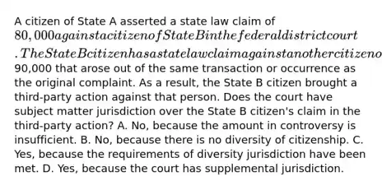 A citizen of State A asserted a state law claim of 80,000 against a citizen of State B in the federal district court. The State B citizen has a state law claim against another citizen of State B for90,000 that arose out of the same transaction or occurrence as the original complaint. As a result, the State B citizen brought a third-party action against that person. Does the court have subject matter jurisdiction over the State B citizen's claim in the third-party action? A. No, because the amount in controversy is insufficient. B. No, because there is no diversity of citizenship. C. Yes, because the requirements of diversity jurisdiction have been met. D. Yes, because the court has supplemental jurisdiction.