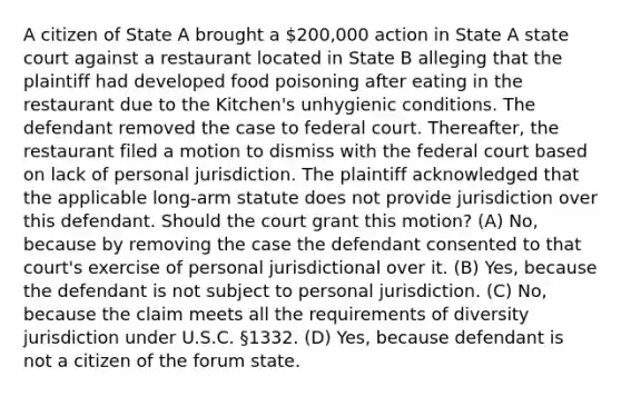 A citizen of State A brought a 200,000 action in State A state court against a restaurant located in State B alleging that the plaintiff had developed food poisoning after eating in the restaurant due to the Kitchen's unhygienic conditions. The defendant removed the case to federal court. Thereafter, the restaurant filed a motion to dismiss with the federal court based on lack of personal jurisdiction. The plaintiff acknowledged that the applicable long-arm statute does not provide jurisdiction over this defendant. Should the court grant this motion? (A) No, because by removing the case the defendant consented to that court's exercise of personal jurisdictional over it. (B) Yes, because the defendant is not subject to personal jurisdiction. (C) No, because the claim meets all the requirements of diversity jurisdiction under U.S.C. §1332. (D) Yes, because defendant is not a citizen of the forum state.