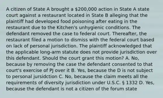 A citizen of State A brought a 200,000 action in State A state court against a restaurant located in State B alleging that the plaintiff had developed food poisoning after eating in the restaurant due to the Kitchen's unhygienic conditions. The defendant removed the case to federal court. Thereafter, the restaurant filed a motion to dismiss with the federal court based on lack of personal jurisdiction. The plaintiff acknowledged that the applicable long-arm statute does not provide jurisdiction over this defendant. Should the court grant this motion? A. No, because by removing the case the defendant consented to that court's exercise of PJ over it B. Yes, because the D is not subject to personal jursidction C. No, because the claim meets all the requirements of diversity jurisdiction under U.S.C. § 1332 D. Yes, because the defendant is not a citizen of the forum state