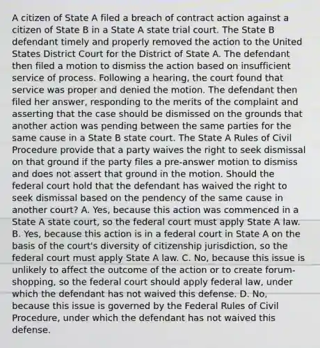 A citizen of State A filed a breach of contract action against a citizen of State B in a State A state trial court. The State B defendant timely and properly removed the action to the United States District Court for the District of State A. The defendant then filed a motion to dismiss the action based on insufficient service of process. Following a hearing, the court found that service was proper and denied the motion. The defendant then filed her answer, responding to the merits of the complaint and asserting that the case should be dismissed on the grounds that another action was pending between the same parties for the same cause in a State B state court. The State A Rules of Civil Procedure provide that a party waives the right to seek dismissal on that ground if the party files a pre-answer motion to dismiss and does not assert that ground in the motion. Should the federal court hold that the defendant has waived the right to seek dismissal based on the pendency of the same cause in another court? A. Yes, because this action was commenced in a State A state court, so the federal court must apply State A law. B. Yes, because this action is in a federal court in State A on the basis of the court's diversity of citizenship jurisdiction, so the federal court must apply State A law. C. No, because this issue is unlikely to affect the outcome of the action or to create forum-shopping, so the federal court should apply federal law, under which the defendant has not waived this defense. D. No, because this issue is governed by the Federal Rules of Civil Procedure, under which the defendant has not waived this defense.