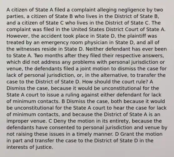 A citizen of State A filed a complaint alleging negligence by two parties, a citizen of State B who lives in the District of State B, and a citizen of State C who lives in the District of State C. The complaint was filed in the United States District Court of State A. However, the accident took place in State D, the plaintiff was treated by an emergency room physician in State D, and all of the witnesses reside in State D. Neither defendant has ever been to State A. Two months after they filed their respective answers, which did not address any problems with personal jurisdiction or venue, the defendants filed a joint motion to dismiss the case for lack of personal jurisdiction, or, in the alternative, to transfer the case to the District of State D. How should the court rule? A Dismiss the case, because it would be unconstitutional for the State A court to issue a ruling against either defendant for lack of minimum contacts. B Dismiss the case, both because it would be unconstitutional for the State A court to hear the case for lack of minimum contacts, and because the District of State A is an improper venue. C Deny the motion in its entirety, because the defendants have consented to personal jurisdiction and venue by not raising these issues in a timely manner. D Grant the motion in part and transfer the case to the District of State D in the interests of justice.