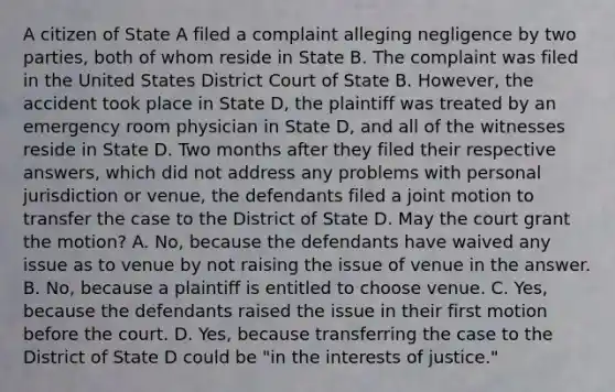 A citizen of State A filed a complaint alleging negligence by two parties, both of whom reside in State B. The complaint was filed in the United States District Court of State B. However, the accident took place in State D, the plaintiff was treated by an emergency room physician in State D, and all of the witnesses reside in State D. Two months after they filed their respective answers, which did not address any problems with personal jurisdiction or venue, the defendants filed a joint motion to transfer the case to the District of State D. May the court grant the motion? A. No, because the defendants have waived any issue as to venue by not raising the issue of venue in the answer. B. No, because a plaintiff is entitled to choose venue. C. Yes, because the defendants raised the issue in their first motion before the court. D. Yes, because transferring the case to the District of State D could be "in the interests of justice."