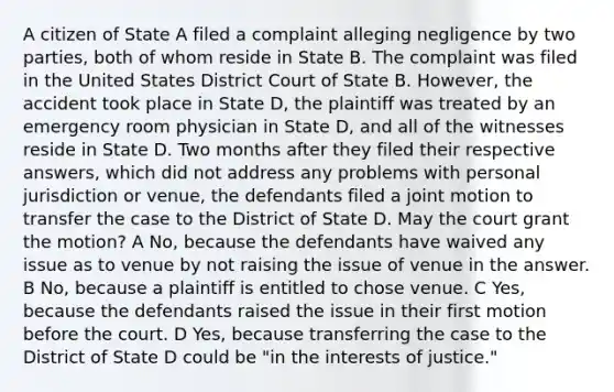 A citizen of State A filed a complaint alleging negligence by two parties, both of whom reside in State B. The complaint was filed in the United States District Court of State B. However, the accident took place in State D, the plaintiff was treated by an emergency room physician in State D, and all of the witnesses reside in State D. Two months after they filed their respective answers, which did not address any problems with personal jurisdiction or venue, the defendants filed a joint motion to transfer the case to the District of State D. May the court grant the motion? A No, because the defendants have waived any issue as to venue by not raising the issue of venue in the answer. B No, because a plaintiff is entitled to chose venue. C Yes, because the defendants raised the issue in their first motion before the court. D Yes, because transferring the case to the District of State D could be "in the interests of justice."