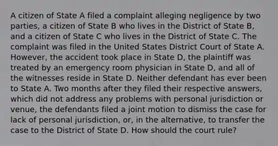 A citizen of State A filed a complaint alleging negligence by two parties, a citizen of State B who lives in the District of State B, and a citizen of State C who lives in the District of State C. The complaint was filed in the United States District Court of State A. However, the accident took place in State D, the plaintiff was treated by an emergency room physician in State D, and all of the witnesses reside in State D. Neither defendant has ever been to State A. Two months after they filed their respective answers, which did not address any problems with personal jurisdiction or venue, the defendants filed a joint motion to dismiss the case for lack of personal jurisdiction, or, in the alternative, to transfer the case to the District of State D. How should the court rule?